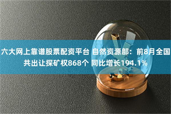 六大网上靠谱股票配资平台 自然资源部：前8月全国共出让探矿权868个 同比增长194.1%