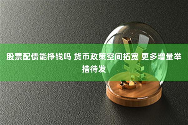 股票配债能挣钱吗 货币政策空间拓宽 更多增量举措待发