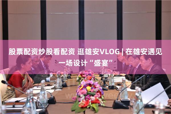股票配资炒股看配资 逛雄安VLOG | 在雄安遇见一场设计“盛宴”