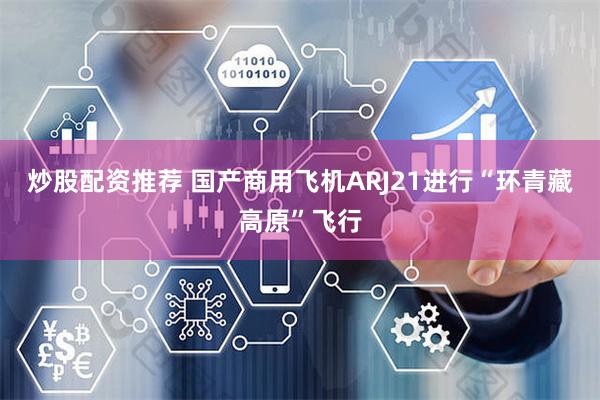 炒股配资推荐 国产商用飞机ARJ21进行“环青藏高原”飞行
