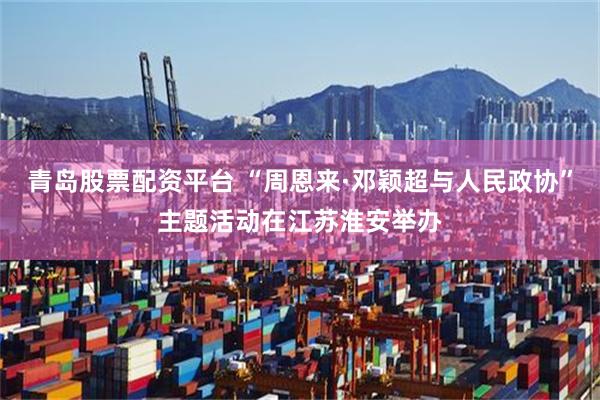 青岛股票配资平台 “周恩来·邓颖超与人民政协”主题活动在江苏淮安举办