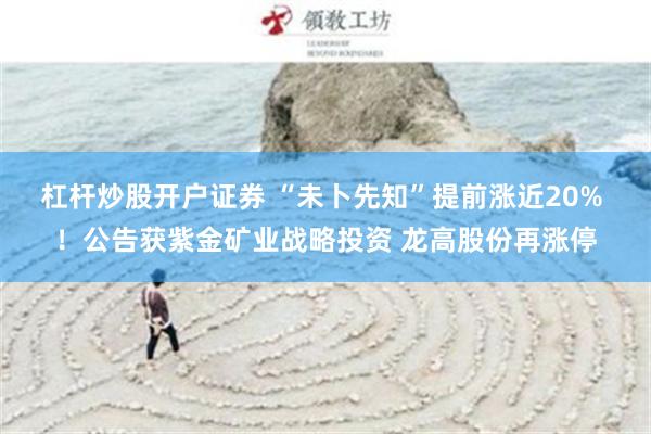杠杆炒股开户证券 “未卜先知”提前涨近20% ！公告获紫金矿业战略投资 龙高股份再涨停