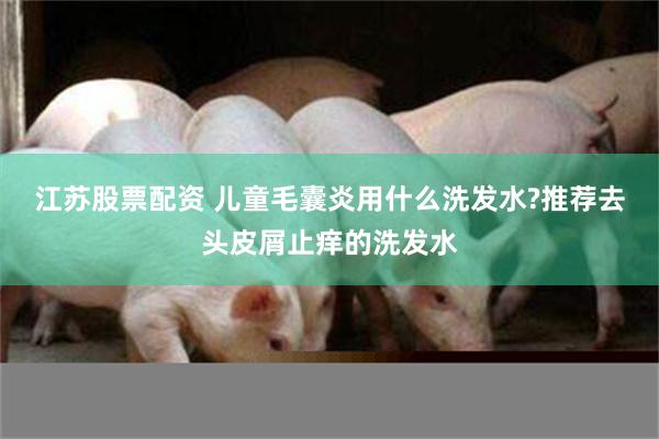 江苏股票配资 儿童毛囊炎用什么洗发水?推荐去头皮屑止痒的洗发水