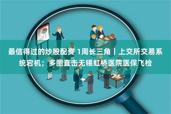 最信得过的炒股配资 1周长三角｜上交所交易系统宕机；多图直击无锡虹桥医院医保飞检