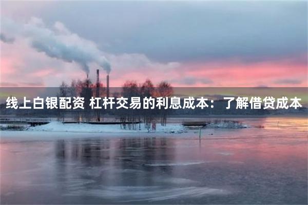 线上白银配资 杠杆交易的利息成本：了解借贷成本