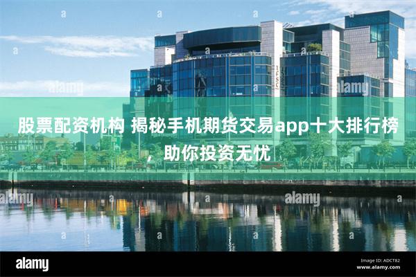 股票配资机构 揭秘手机期货交易app十大排行榜，助你投资无忧