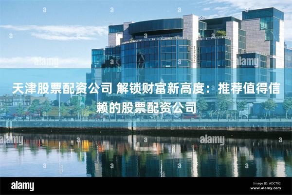天津股票配资公司 解锁财富新高度：推荐值得信赖的股票配资公司