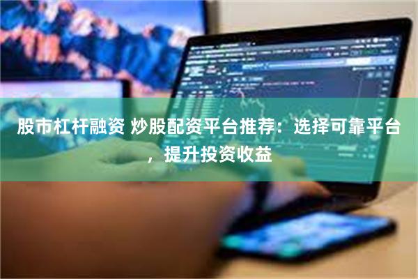 股市杠杆融资 炒股配资平台推荐：选择可靠平台，提升投资收益