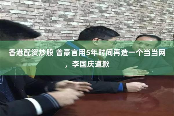 香港配资炒股 曾豪言用5年时间再造一个当当网，李国庆道歉