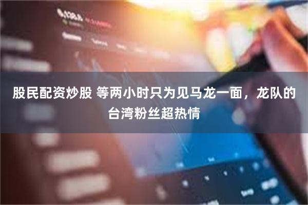 股民配资炒股 等两小时只为见马龙一面，龙队的台湾粉丝超热情
