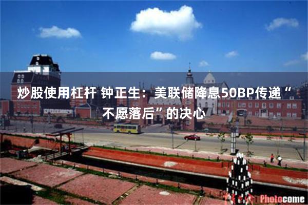 炒股使用杠杆 钟正生：美联储降息50BP传递“不愿落后”的决心