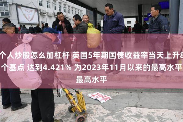 个人炒股怎么加杠杆 英国5年期国债收益率当天上升8个基点 达到4.421% 为2023年11月以来的最高水平