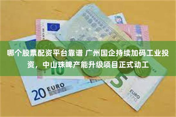 哪个股票配资平台靠谱 广州国企持续加码工业投资，中山珠啤产能升级项目正式动工