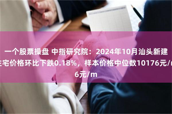 一个股票操盘 中指研究院：2024年10月汕头新建住宅价格环比下跌0.18%，样本价格中位数10176元/m
