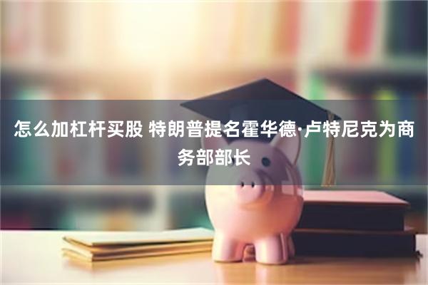怎么加杠杆买股 特朗普提名霍华德·卢特尼克为商务部部长