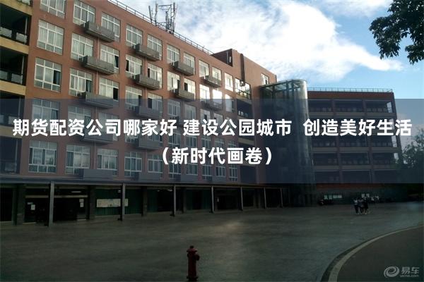 期货配资公司哪家好 建设公园城市  创造美好生活（新时代画卷）