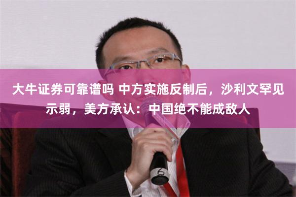 大牛证券可靠谱吗 中方实施反制后，沙利文罕见示弱，美方承认：中国绝不能成敌人