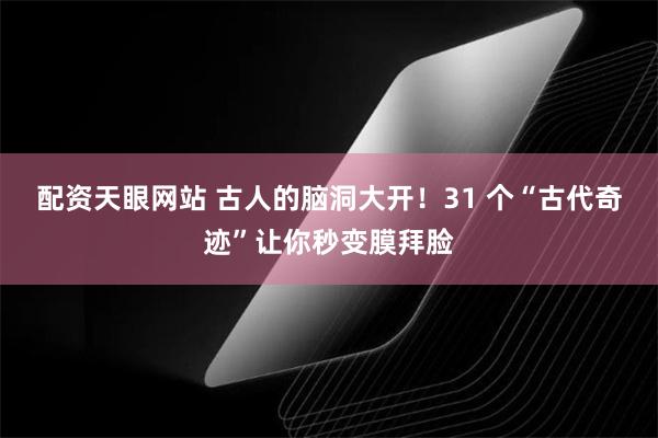 配资天眼网站 古人的脑洞大开！31 个“古代奇迹”让你秒变膜拜脸