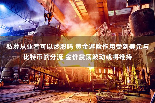 私募从业者可以炒股吗 黄金避险作用受到美元与比特币的分流 金价震荡波动或将维持