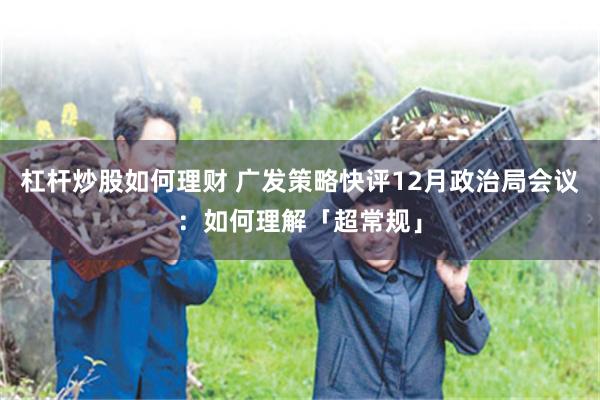 杠杆炒股如何理财 广发策略快评12月政治局会议：如何理解「超常规」