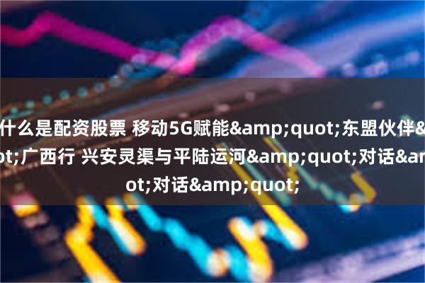 什么是配资股票 移动5G赋能&quot;东盟伙伴&quot;广西行 兴安灵渠与平陆运河&quot;对话&quot;