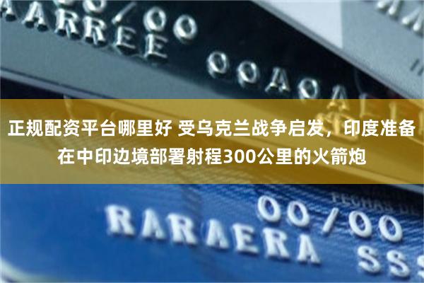 正规配资平台哪里好 受乌克兰战争启发，印度准备在中印边境部署射程300公里的火箭炮