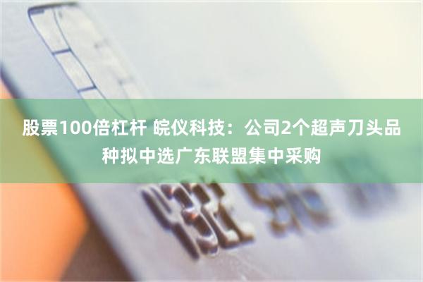 股票100倍杠杆 皖仪科技：公司2个超声刀头品种拟中选广东联盟集中采购