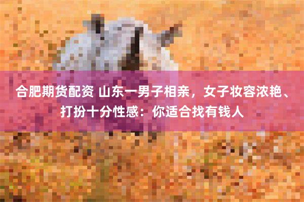 合肥期货配资 山东一男子相亲，女子妆容浓艳、打扮十分性感：你适合找有钱人