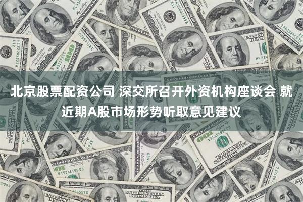 北京股票配资公司 深交所召开外资机构座谈会 就近期A股市场形势听取意见建议