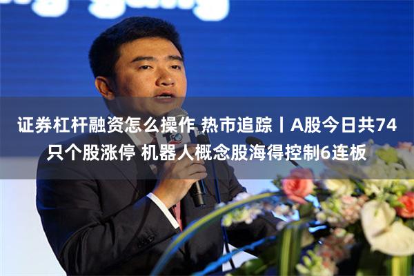 证券杠杆融资怎么操作 热市追踪丨A股今日共74只个股涨停 机器人概念股海得控制6连板