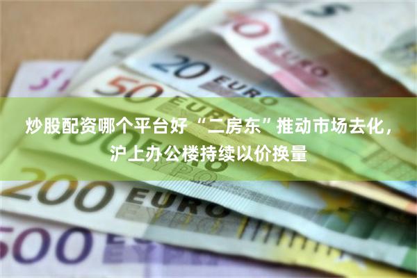 炒股配资哪个平台好 “二房东”推动市场去化，沪上办公楼持续以价换量
