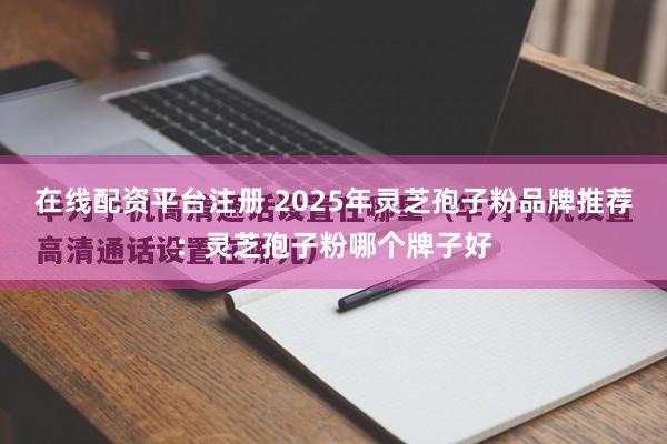 在线配资平台注册 2025年灵芝孢子粉品牌推荐：灵芝孢子粉哪个牌子好