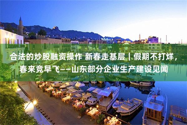 合法的炒股融资操作 新春走基层｜假期不打烊，春来竞早飞——山东部分企业生产建设见闻