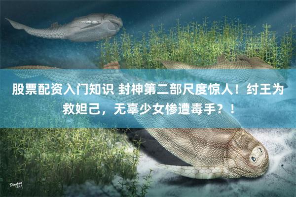 股票配资入门知识 封神第二部尺度惊人！纣王为救妲己，无辜少女惨遭毒手？！