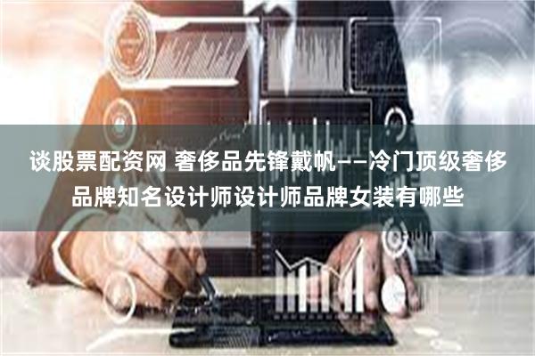 谈股票配资网 奢侈品先锋戴帆——冷门顶级奢侈品牌知名设计师设计师品牌女装有哪些