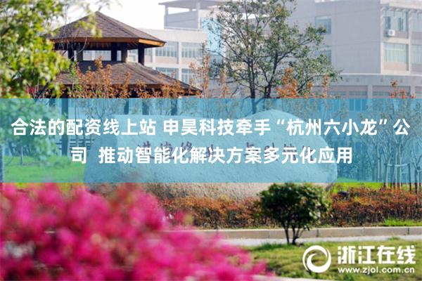 合法的配资线上站 申昊科技牵手“杭州六小龙”公司  推动智能化解决方案多元化应用