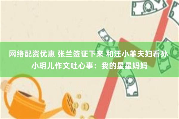 网络配资优惠 张兰签证下来 和汪小菲夫妇看孙 小玥儿作文吐心事：我的星星妈妈