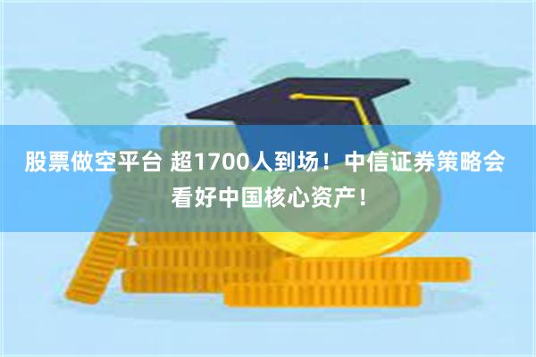 股票做空平台 超1700人到场！中信证券策略会 看好中国核心资产！