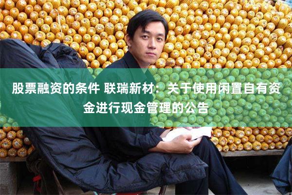 股票融资的条件 联瑞新材：关于使用闲置自有资金进行现金管理的公告