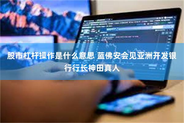 股市杠杆操作是什么意思 蓝佛安会见亚洲开发银行行长神田真人