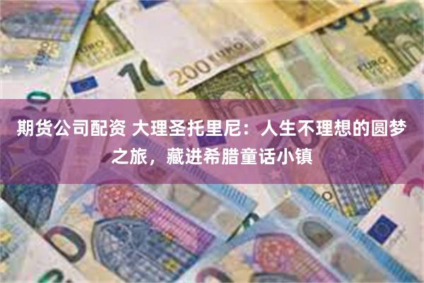 期货公司配资 大理圣托里尼：人生不理想的圆梦之旅，藏进希腊童话小镇