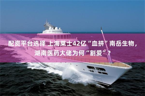 配资平台选择 上海莱士42亿“血拼”南岳生物，湖南医药大佬为何“割爱”？