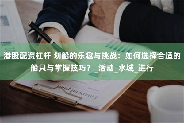 港股配资杠杆 划船的乐趣与挑战：如何选择合适的船只与掌握技巧？_活动_水域_进行