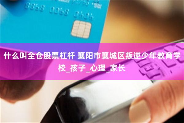 什么叫全仓股票杠杆 襄阳市襄城区叛逆少年教育学校_孩子_心理_家长
