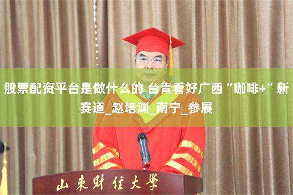 股票配资平台是做什么的 台青看好广西“咖啡+”新赛道_赵培渊_南宁_参展