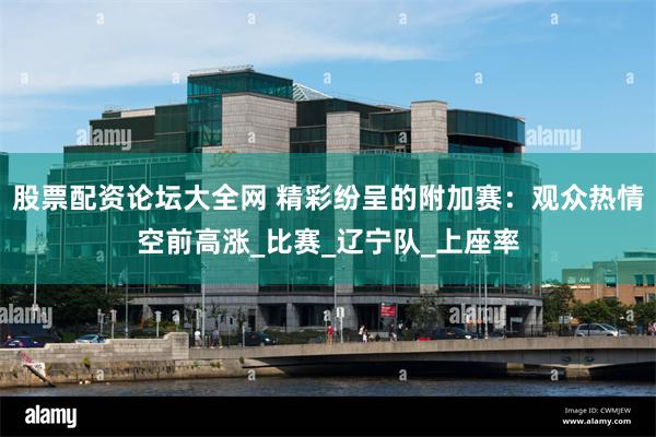 股票配资论坛大全网 精彩纷呈的附加赛：观众热情空前高涨_比赛_辽宁队_上座率