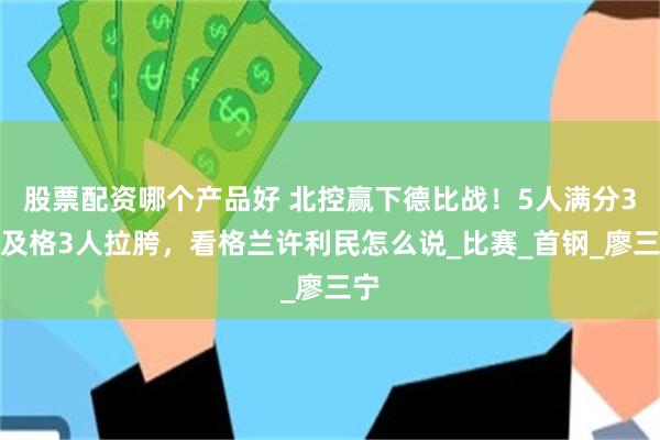 股票配资哪个产品好 北控赢下德比战！5人满分3人及格3人拉胯，看格兰许利民怎么说_比赛_首钢_廖三宁