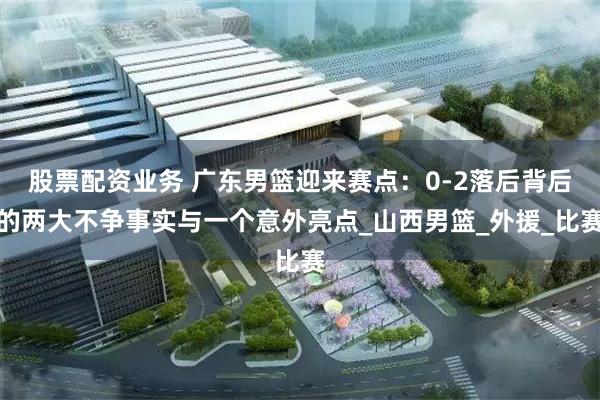 股票配资业务 广东男篮迎来赛点：0-2落后背后的两大不争事实与一个意外亮点_山西男篮_外援_比赛