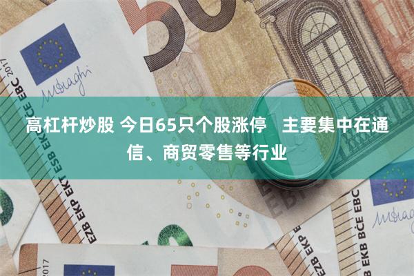 高杠杆炒股 今日65只个股涨停   主要集中在通信、商贸零售等行业