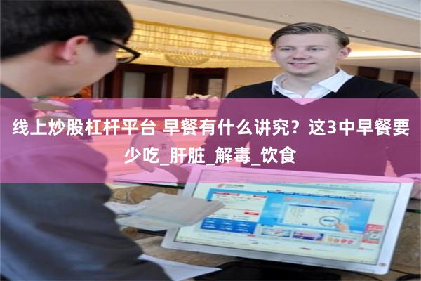 线上炒股杠杆平台 早餐有什么讲究？这3中早餐要少吃_肝脏_解毒_饮食